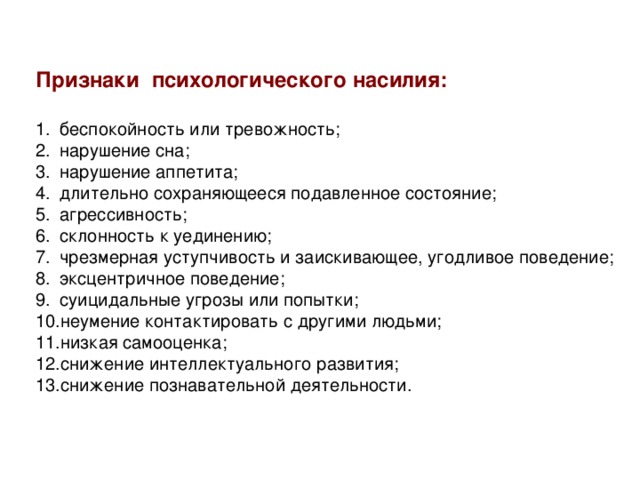 Признаки психологического насилия: беспокойность или тревожность; нарушение сна; нарушение аппетита; длительно сохраняющееся подавленное состояние; агрессивность; склонность к уединению; чрезмерная уступчивость и заискивающее, угодливое поведение; эксцентричное поведение; суицидальные угрозы или попытки; неумение контактировать с другими людьми; низкая самооценка; снижение интеллектуального развития; снижение познавательной деятельности. 