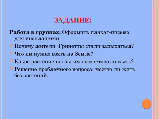  Задание: Работа в группах: Оформить плакат-письмо для инопланетян. Почему жители Гринетты стали задыхаться? Что им нужно взять на Земле? Какое растение вы бы им посоветовали взять? Решение проблемного вопроса: можно ли жить без растений. 