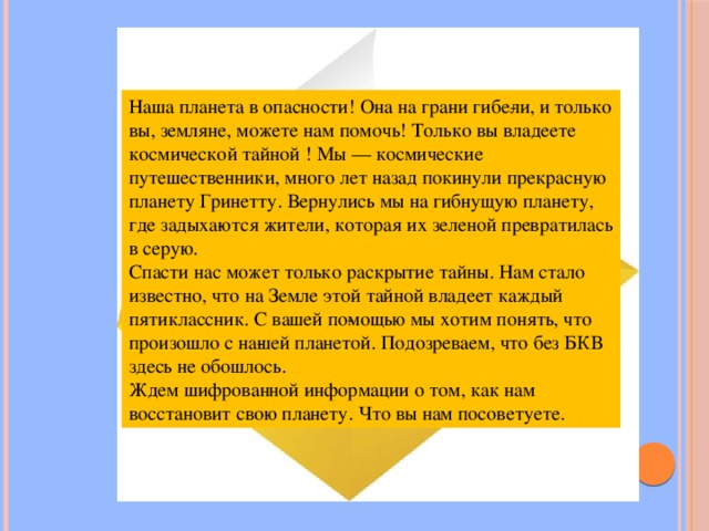 Наша планета в опасности! Она на грани гибе­ли, и только вы, земляне, можете нам помочь! Только вы владеете космической тайной ! Мы — космические путешественники, много лет назад покинули прекрасную планету Гринетту. Вернулись мы на гибнущую планету, где задыха­ются жители, которая их зеленой превратилась в серую. Спасти нас может только раскрытие тайны. Нам стало известно, что на Земле этой тайной владеет каждый пятиклассник. С вашей по­мощью мы хотим понять, что произошло с на­шей планетой. Подозреваем, что без БКВ здесь не обошлось. Ждем шифрованной информации о том, как нам восстановит свою планету. Что вы нам посоветуете. 