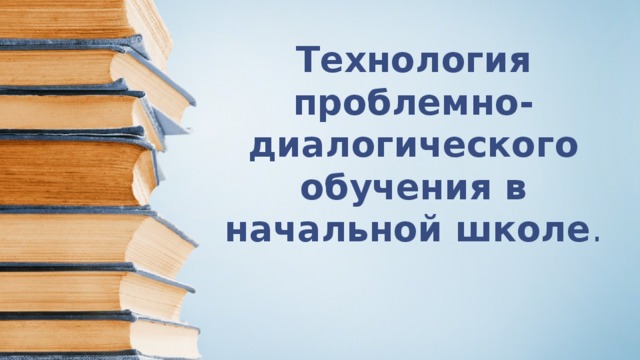 Технология проблемно- диалогического обучения в начальной школе . 