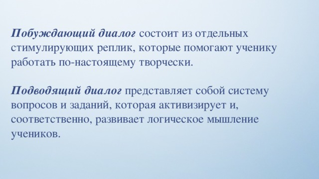 Побуждающий диалог состоит из отдельных стимулирующих реплик, которые помогают ученику работать по-настоящему творчески. Подводящий диалог представляет собой систему вопросов и заданий, которая активизирует и, соответственно, развивает логическое мышление учеников. 