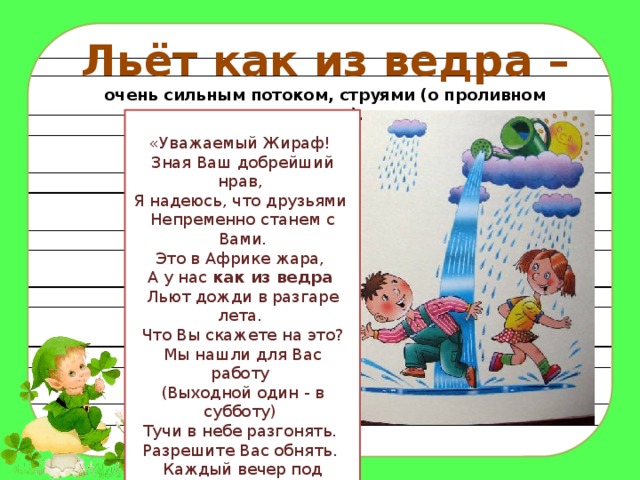 Льёт как из ведра – очень сильным потоком, струями (о проливном дожде). «Уважаемый Жираф!   Зная Ваш добрейший нрав,   Я надеюсь, что друзьями   Непременно станем с Вами. Это в Африке жара,   А у нас  как из ведра    Льют дожди в разгаре лета.   Что Вы скажете на это? Мы нашли для Вас работу   (Выходной один - в субботу)   Тучи в небе разгонять.   Разрешите Вас обнять.   Каждый вечер под дождём   Мы Вас очень-очень ждём» 