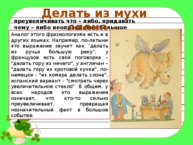 Делать из мухи слона - преувеличивать что – либо, придавать чему – либо неоправданно большое значение. Аналог этого фразеологизма есть и в других языках. Например, по-латыни это выражение звучит как “делать из ручья большую реку”, у французов есть своя поговорка – 