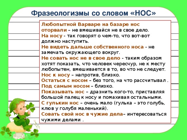 Фразеологизмы со словом « НОС » Любопытной Варваре на базаре нос оторвали  – не вмешивайся не в свое дело.  На носу  - так говорят о чем-то, что вот-вот должно наступить.  Не видеть дальше собственного носа  - не замечать окружающего вокруг.  Не совать нос не в свое дело  - таким образом хотят показать, что человек чересчур, не к месту любопытен, вмешивается в то, во что не следует.  Нос к носу  – напротив, близко. Остаться с носом  – без того, на что рассчитывал .  Под самым носом  – близко.  Показывать нос  – дразнить кого-то, приставляя большой палец к носу и помахивая остальными.  С гулькин нос  – очень мало (гулька – это голубь, клюв у голубя маленький).  Совать свой нос в чужие дела – интересоваться чужими делами . 