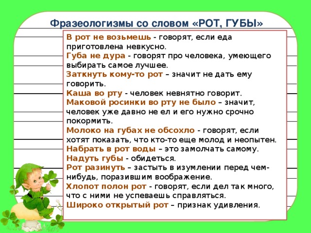 Фразеологизмы со словом « РОТ, ГУБЫ » В рот не возьмешь   - говорят, если еда приготовлена невкусно.  Губа не дура   - говорят про человека, умеющего выбирать самое лучшее.  Заткнуть кому-то рот   – значит не дать ему говорить.    Каша во рту   - человек невнятно говорит.  Маковой росинки во рту не было  – значит, человек уже давно не ел и его нужно срочно покормить.  Молоко на губах не обсохло   - говорят, если хотят показать, что кто-то еще молод и неопытен.  Набрать в рот воды   – это замолчать самому.  Надуть губы   - обидеться.  Рот разинуть  – застыть в изумлении перед чем-нибудь, поразившим воображение.  Хлопот полон рот   - говорят, если дел так много, что с ними не успеваешь справляться.  Широко открытый рот  – признак удивления. 