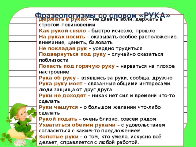 Фразеологизмы со словом « РУКА » Держать в руках   – не давать воли, держать в строгом повиновении  Как рукой сняло  – быстро исчезло, прошло  На руках носить  – оказывать особое расположение, внимание, ценить, баловать  Не покладая рук – усердно трудиться  Подвернуться под руку  – случайно оказаться поблизости  Попасть под горячую руку  – нарваться на плохое настроение  Рука об руку  – взявшись за руки, сообща, дружно  Рука руку моет  – связанные общими интересами люди защищают друг друга  Руки не доходят  – никак нет сил и времени что-то сделать  Руки чешутся  – о большом желании что-либо сделать  Рукой подать  – очень близко, совсем рядом  Ухватиться обеими руками   – с удовольствием согласиться с каким-то предложением  Золотые руки  – о том, кто умело, искусно всё делает, справляется с любой работой. 