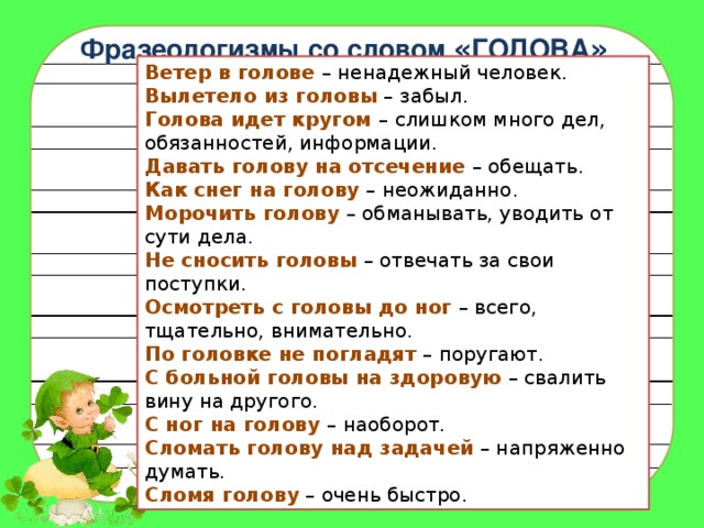 Фразеологизмы со словом « ГОЛОВА » Ветер в голове   – ненадежный человек.  Вылетело из головы  – забыл.  Голова идет кругом   – слишком много дел, обязанностей, информации.  Давать голову на отсечение  – обещать.  Как снег на голову  – неожиданно.  Морочить голову  – обманывать, уводить от сути дела.  Не сносить головы  – отвечать за свои поступки.  Осмотреть с головы до ног  – всего, тщательно, внимательно.  По головке не погладят  – поругают.  С больной головы на здоровую  – свалить вину на другого.  С ног на голову   – наоборот.  Сломать голову над задачей  – напряженно думать.  Сломя голову  – очень быстро. 
