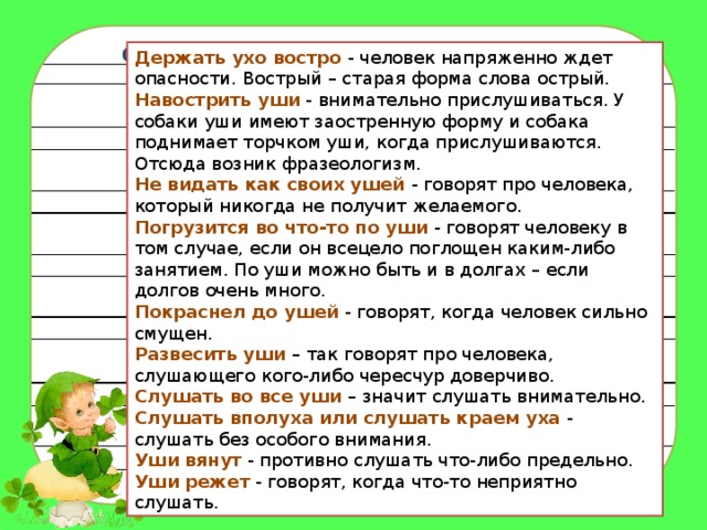 Фразеологизмы со словом « УХО » Держать ухо востро   - человек напряженно ждет опасности. Вострый – старая форма слова острый.    Навострить уши   - внимательно прислушиваться. У собаки уши имеют заостренную форму и собака поднимает торчком уши, когда прислушиваются. Отсюда возник фразеологизм.    Не видать как своих ушей   - говорят про человека, который никогда не получит желаемого.    Погрузится во что-то по уши   - говорят человеку в том случае, если он всецело поглощен каким-либо занятием. По уши можно быть и в долгах – если долгов очень много.    Покраснел до ушей   - говорят, когда человек сильно смущен.  Развесить уши   – так говорят про человека, слушающего кого-либо чересчур доверчиво.  Слушать во все уши  – значит слушать внимательно.  Слушать вполуха или слушать краем уха   - слушать без особого внимания.  Уши вянут   - противно слушать что-либо предельно.  Уши режет   - говорят, когда что-то неприятно слушать. 