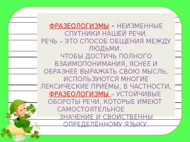  Фразеологизмы  – неизменные спутники нашей речи.  Речь – это способ общения между людьми.  Чтобы достичь полного взаимопонимания, яснее и образнее выражать свою мысль, используются многие лексические приёмы, в частности, фразеологизмы – устойчивые обороты речи, которые имеют самостоятельное значение и свойственны определённому языку.    