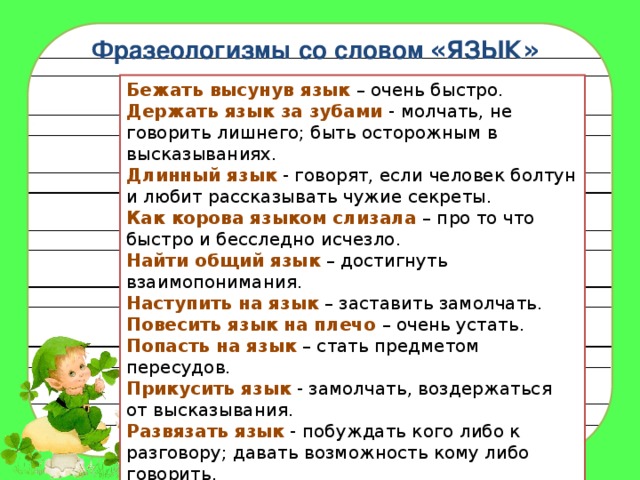 Фразеологизмы со словом « ЯЗЫК » Бежать высунув язык  – очень быстро.  Держать язык за зубами  - молчать, не говорить лишнего; быть осторожным в высказываниях.  Длинный язык  - говорят, если человек болтун и любит рассказывать чужие секреты.  Как корова языком слизала  – про то что быстро и бесследно исчезло.  Найти общий язык  – достигнуть взаимопонимания.  Наступить на язык  – заставить замолчать.  Повесить язык на плечо  – очень устать.  Попасть на язык  – стать предметом пересудов.  Прикусить язык  - замолчать, воздержаться от высказывания.   Развязать язык  - побуждать кого либо к разговору; давать возможность кому либо говорить.  Распускать язык  - не сдерживая себя, теряя над собой контроль, проговариваться, говорить лишнее. 