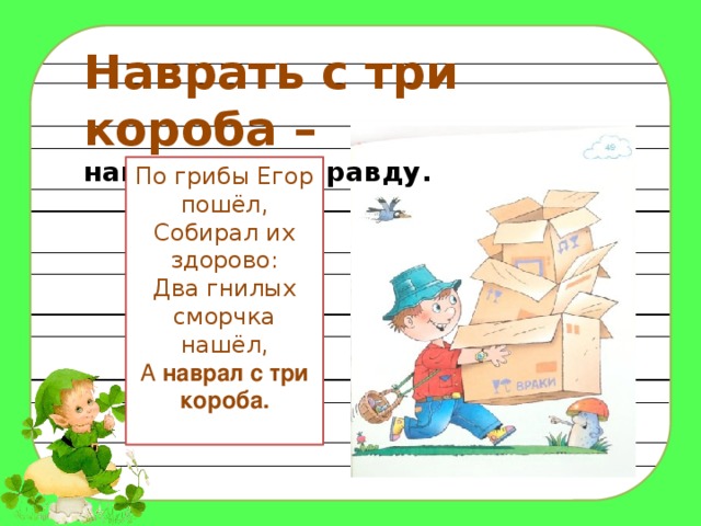 Наврать с три короба – наговорить неправду. По грибы Егор пошёл, Собирал их здорово: Два гнилых сморчка нашёл, А наврал с три короба.   