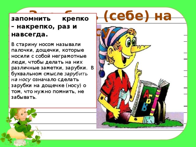 Зарубить (себе) на носу- запомнить крепко – накрепко, раз и навсегда. В старину носом называли палочки, дощечки, которые носили с собой неграмотные люди, чтобы делать на них различные заметки, зарубки. В буквальном смысле зарубить на носу означало сделать зарубки на дощечке (носу) о том, что нужно помнить, не забывать. 