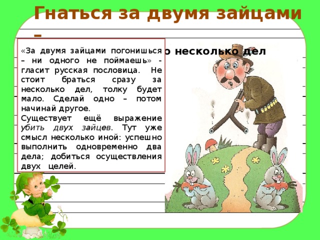 Гнаться за двумя зайцами – делать одновременно несколько дел  «За двумя зайцами погонишься – ни одного не поймаешь» - гласит русская пословица. Не стоит браться сразу за несколько дел, толку будет мало. Сделай одно – потом начинай другое. Существует ещё выражение убить двух зайцев. Тут уже смысл несколько иной: успешно выполнить одновременно два дела; добиться осуществления двух целей. 