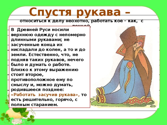 Спустя рукава – относиться к делу неохотно, работать кое – как, с ленцой. В Древней Руси носили верхнюю одежду с непомерно длинными рукавами; не засученные конца их ниспадали до колен, а то и до земли. Естественно, что, не подняв таких рукавов, нечего было и думать о работе.   Близко к этому выражению стоит второе, противоположное ему по смыслу и, можно думать, родившееся позднее: «Работать  засучив рукава», то есть решительно, горячо, с полным старанием. 