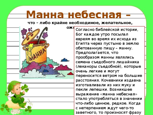 Манна небесная – что – либо крайне необходимое, желательное, ожидаемое. Согласно библейской истории, Бог каждое утро посылал евреям во время их исхода из Египта через пустыню в землю обетованную пищу – манну. Предполагается, что прообразом манны являлись семена съедобного лишайника (леканоры съедобной), которые очень легкие и могут переносится ветром на большие расстояния. Кочевники издавна изготавливали из них муку и пекли лепешки. Возникшее выражение «манна небесная» стало употребляться в значении что-либо ценное, редкое. Когда с нетерпением ждут чего-то заветного, то произносят фразу «ждать как манны небесной». 