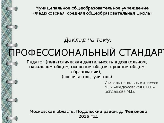 Муниципальное общеобразовательное учреждение «Федюковская средняя общеобразовательная школа» Доклад на тему: ПРОФЕССИОНАЛЬНЫЙ СТАНДАРТ Педагог (педагогическая деятельность в дошкольном, начальном общем, основном общем, среднем общем образовании), (воспитатель, учитель) Учитель начальных классов МОУ «Федюковская СОШ» Богдашова М.Б. Московская область, Подольский район, д. Федюково 2016 год 