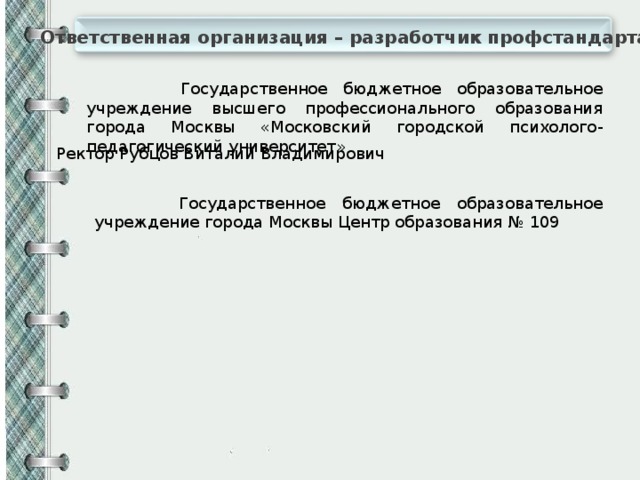 Ответственная организация – разработчик профстандарта  Государственное бюджетное образовательное учреждение высшего профессионального образования города Москвы «Московский городской психолого-педагогический университет» Ректор Рубцов Виталий Владимирович  Государственное бюджетное образовательное учреждение города Москвы Центр образования № 109 