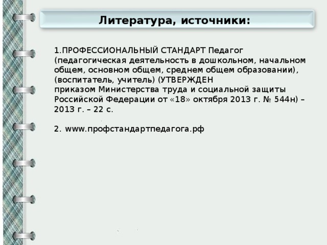 Литература, источники: 1.ПРОФЕССИОНАЛЬНЫЙ СТАНДАРТ Педагог (педагогическая деятельность в дошкольном, начальном общем, основном общем, среднем общем образовании), (воспитатель, учитель) (УТВЕРЖДЕН приказом Министерства труда и социальной защиты Российской Федерации от «18» октября 2013 г. № 544н) – 2013 г. – 22 с. 2. www.профстандартпедагога.рф 