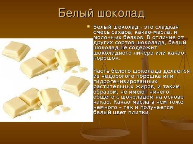 Белый шоколад Белый шоколад - это сладкая смесь сахара, какао-масла, и молочных белков. В отличие от других сортов шоколада, белый шоколад не содержит шоколадного ликера или какао-порошок.  Часть белого шоколада делается из недорогого порошка или гидрогенизированных растительных жиров, и таким образом, не имеют ничего общего с шоколадом на основе какао. Какао-масла в нем тоже немного – так и получается белый цвет плитки. 