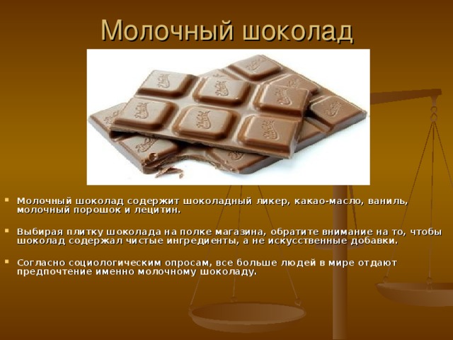 Молочный шоколад Молочный шоколад содержит шоколадный ликер, какао-масло, ваниль, молочный порошок и лецитин.  Выбирая плитку шоколада на полке магазина, обратите внимание на то, чтобы шоколад содержал чистые ингредиенты, а не искусственные добавки.  Согласно социологическим опросам, все больше людей в мире отдают предпочтение именно молочному шоколаду. 