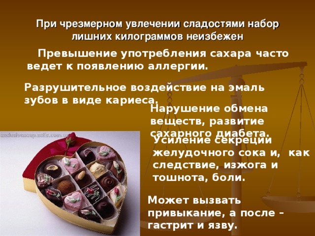 При чрезмерном увлечении сладостями набор лишних килограммов неизбежен  Превышение употребления сахара часто ведет к появлению аллергии.   Разрушительное воздействие на эмаль зубов в виде кариеса. Нарушение обмена веществ, развитие сахарного диабета. Усиление секреции желудочного сока и, как следствие, изжога и тошнота, боли. Может вызвать привыкание, а после – гастрит и язву. 