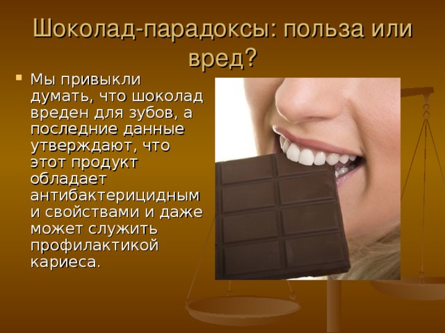 Шоколад-парадоксы: польза или вред? Мы привыкли думать, что шоколад вреден для зубов, а последние данные утверждают, что этот продукт обладает антибактерицидными свойствами и даже может служить профилактикой кариеса. 