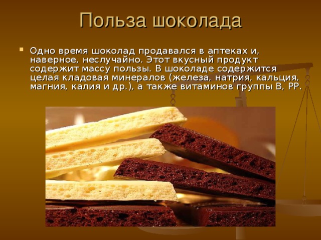 Польза шоколада Одно время шоколад продавался в аптеках и, наверное, неслучайно. Этот вкусный продукт содержит массу пользы. В шоколаде содержится целая кладовая минералов (железа, натрия, кальция, магния, калия и др.), а также витаминов группы В, PP. 