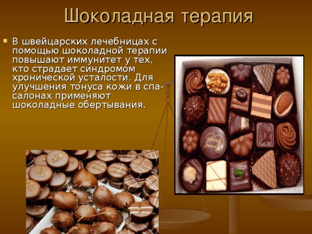 Шоколадная терапия В швейцарских лечебницах с помощью шоколадной терапии повышают иммунитет у тех, кто страдает синдромом хронической усталости. Для улучшения тонуса кожи в спа-салонах применяют шоколадные обертывания. 