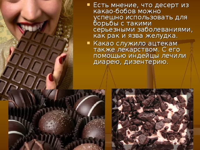 Есть мнение, что десерт из какао-бобов можно успешно использовать для борьбы с такими серьезными заболеваниями, как рак и язва желудка. Какао служило ацтекам также лекарством. С его помощью индейцы лечили диарею, дизентерию. 