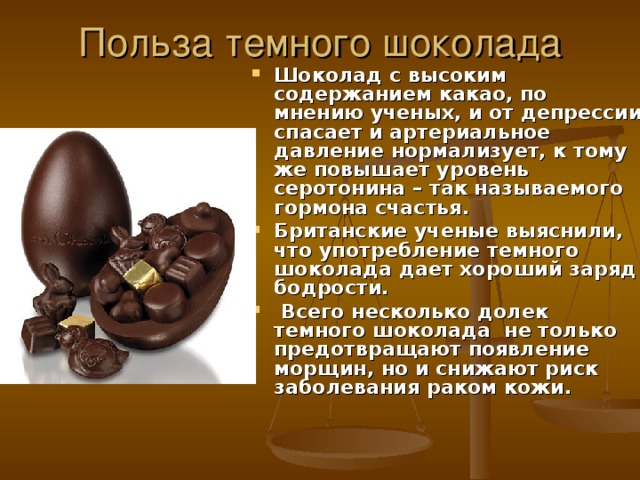 Польза темного шоколада Шоколад с высоким содержанием какао, по мнению ученых, и от депрессии спасает и артериальное давление нормализует, к тому же повышает уровень серотонина – так называемого гормона счастья. Британские ученые выяснили, что употребление темного шоколада дает хороший заряд бодрости.  Всего несколько долек темного шоколада не только предотвращают появление морщин, но и снижают риск заболевания раком кожи. 