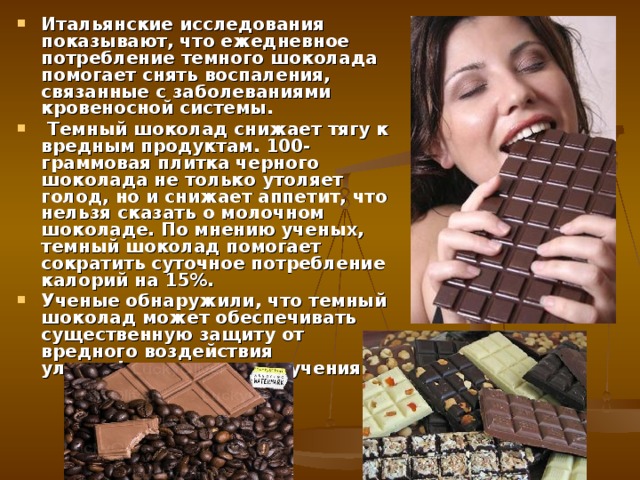 Итальянские исследования показывают, что ежедневное потребление темного шоколада помогает снять воспаления, связанные с заболеваниями кровеносной системы.  Темный шоколад снижает тягу к вредным продуктам. 100-граммовая плитка черного шоколада не только утоляет голод, но и снижает аппетит, что нельзя сказать о молочном шоколаде. По мнению ученых, темный шоколад помогает сократить суточное потребление калорий на 15%. Ученые обнаружили, что темный шоколад может обеспечивать существенную защиту от вредного воздействия ультрафиолетового излучения. 