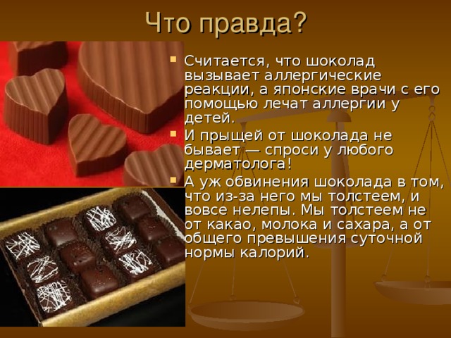Что правда? Считается, что шоколад вызывает аллергические реакции, а японские врачи с его помощью лечат аллергии у детей. И прыщей от шоколада не бывает — спроси у любого дерматолога! А уж обвинения шоколада в том, что из-за него мы толстеем, и вовсе нелепы. Мы толстеем не от какао, молока и сахара, а от общего превышения суточной нормы калорий. 