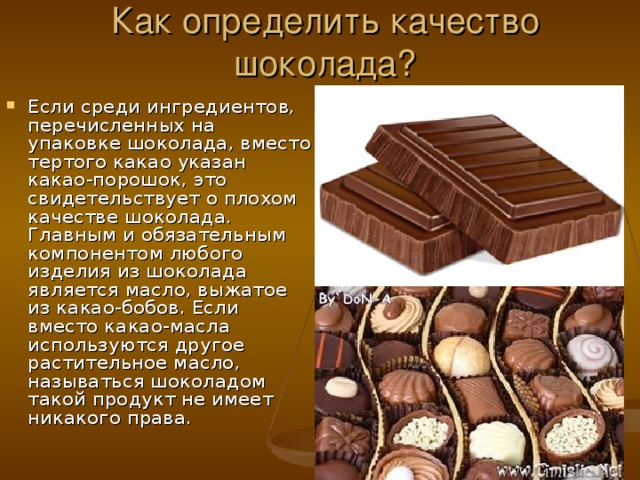 Как определить качество шоколада? Если среди ингредиентов, перечисленных на упаковке шоколада, вместо тертого какао указан какао-порошок, это свидетельствует о плохом качестве шоколада. Главным и обязательным компонентом любого изделия из шоколада является масло, выжатое из какао-бобов. Если вместо какао-масла используются другое растительное масло, называться шоколадом такой продукт не имеет никакого права. 