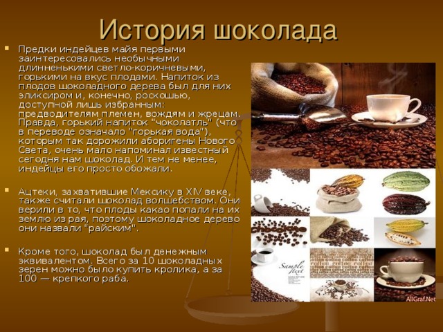История шоколада Предки индейцев майя первыми заинтересовались необычными длинненькими светло-коричневыми, горькими на вкус плодами. Напиток из плодов шоколадного дерева был для них эликсиром и, конечно, роскошью, доступной лишь избранным: предводителям племен, вождям и жрецам. Правда, горький напиток 