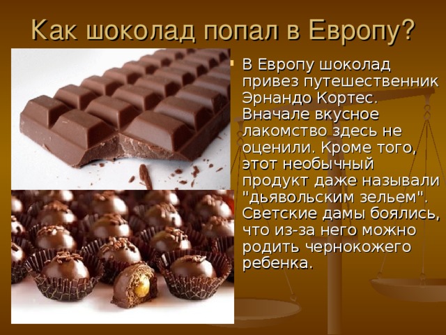 Как шоколад попал в Европу? В Европу шоколад привез путешественник Эрнандо Кортес. Вначале вкусное лакомство здесь не оценили. Кроме того, этот необычный продукт даже называли 