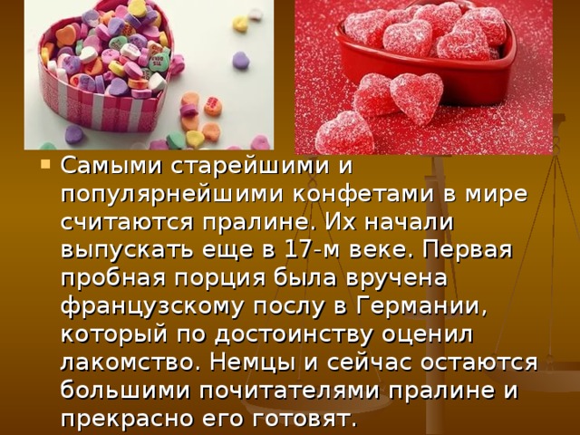 Самыми старейшими и популярнейшими конфетами в мире считаются пралине. Их начали выпускать еще в 17-м веке. Первая пробная порция была вручена французскому послу в Германии, который по достоинству оценил лакомство. Немцы и сейчас остаются большими почитателями пралине и прекрасно его готовят. 