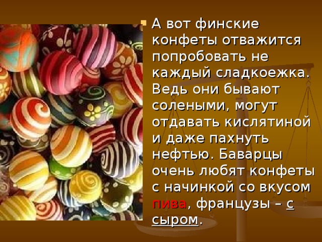 А вот финские конфеты отважится попробовать не каждый сладкоежка. Ведь они бывают солеными, могут отдавать кислятиной и даже пахнуть нефтью. Баварцы очень любят конфеты с начинкой со вкусом пива , французы – с сыром .  