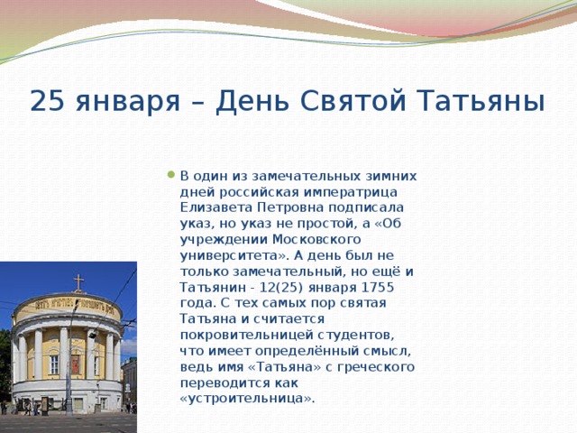 25 января – День Святой Татьяны В один из замечательных зимних дней российская императрица Елизавета Петровна подписала указ, но указ не простой, а «Об учреждении Московского университета». А день был не только замечательный, но ещё и Татьянин - 12(25) января 1755 года. С тех самых пор святая Татьяна и считается покровительницей студентов, что имеет определённый смысл, ведь имя «Татьяна» с греческого переводится как «устроительница». 