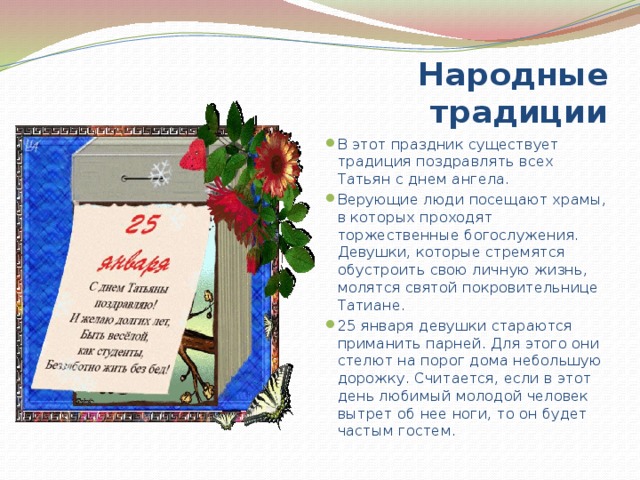 Народные традиции В этот праздник существует традиция поздравлять всех Татьян с днем ангела. Верующие люди посещают храмы, в которых проходят торжественные богослужения. Девушки, которые стремятся обустроить свою личную жизнь, молятся святой покровительнице Татиане. 25 января девушки стараются приманить парней. Для этого они стелют на порог дома небольшую дорожку. Считается, если в этот день любимый молодой человек вытрет об нее ноги, то он будет частым гостем. 