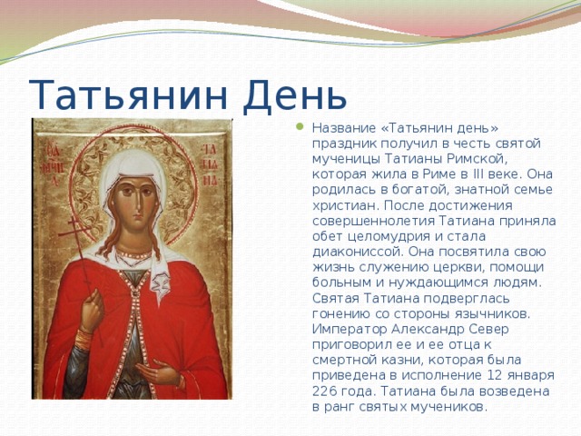 Татьянин День Название «Татьянин день» праздник получил в честь святой мученицы Татианы Римской, которая жила в Риме в III веке. Она родилась в богатой, знатной семье христиан. После достижения совершеннолетия Татиана приняла обет целомудрия и стала диакониссой. Она посвятила свою жизнь служению церкви, помощи больным и нуждающимся людям. Святая Татиана подверглась гонению со стороны язычников. Император Александр Север приговорил ее и ее отца к смертной казни, которая была приведена в исполнение 12 января 226 года. Татиана была возведена в ранг святых мучеников. 