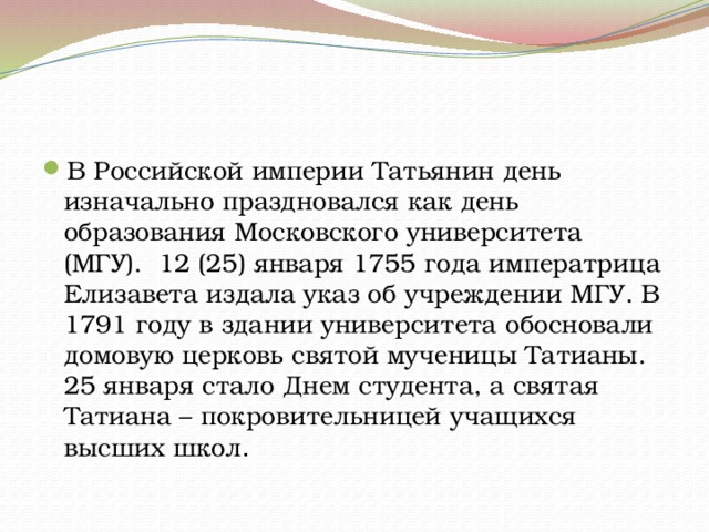В Российской империи Татьянин день изначально праздновался как день образования Московского университета (МГУ).  12 (25) января 1755 года императрица Елизавета издала указ об учреждении МГУ. В 1791 году в здании университета обосновали домовую церковь святой мученицы Татианы. 25 января стало Днем студента, а святая Татиана – покровительницей учащихся высших школ . 