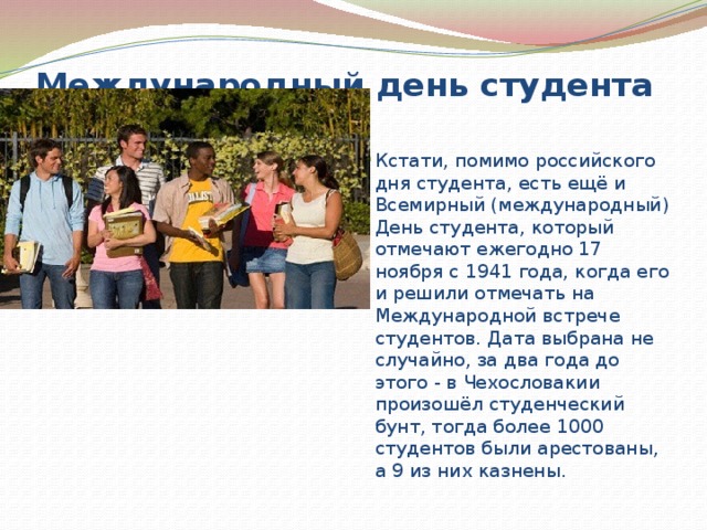 Международный день студента   Кстати, помимо российского дня студента, есть ещё и Всемирный (международный) День студента, который отмечают ежегодно 17 ноября с 1941 года, когда его и решили отмечать на Международной встрече студентов. Дата выбрана не случайно, за два года до этого - в Чехословакии произошёл студенческий бунт, тогда более 1000 студентов были арестованы, а 9 из них казнены. 