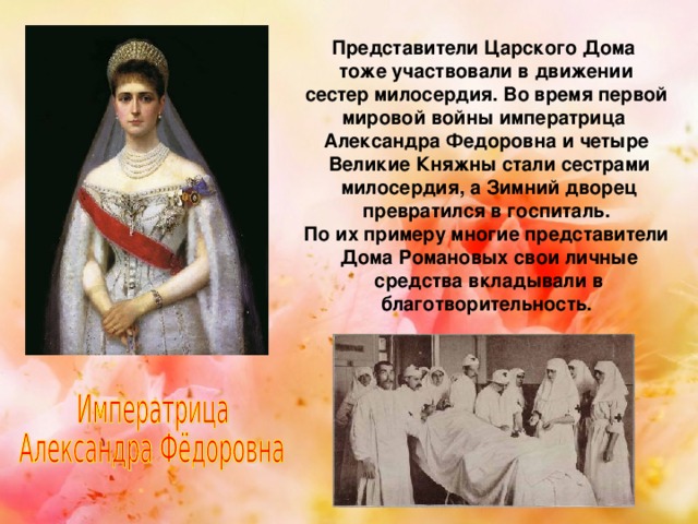 Представители Царского Дома тоже участвовали в движении  сестер милосердия. Во время первой мировой войны императрица Александра Федоровна и четыре  Великие Княжны стали сестрами  милосердия, а Зимний дворец  превратился в госпиталь. По их примеру многие представители  Дома Романовых свои личные  средства вкладывали в  благотворительность. 