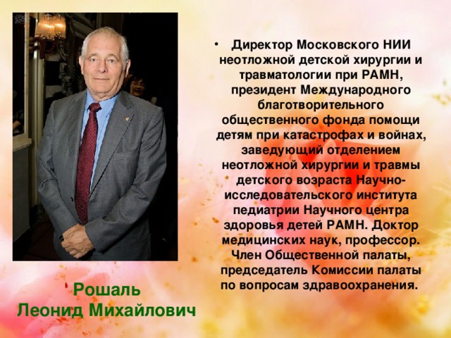 Директор Московского НИИ неотложной детской хирургии и травматологии при РАМН, президент Международного благотворительного общественного фонда помощи детям при катастрофах и войнах, заведующий отделением неотложной хирургии и травмы детского возраста Научно-исследовательского института педиатрии Научного центра здоровья детей РАМН. Доктор медицинских наук, профессор. Член Общественной палаты, председатель Комиссии палаты по вопросам здравоохранения. Рошаль Леонид Михайлович 