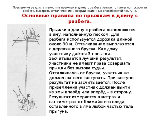 Повышение результативности в прыжках в длину с разбега зависит от силы ног, скорости разбега, быстроты отталкивания и координационных способностей прыгуна.  Основные правила по прыжкам в длину с разбега. Прыжки в длину с разбега выполняются в яму, наполненную песком. Для разбега используется дорожка длиной около 30 м. Отталкивание выполняется с деревянного бруска. Каждому участнику даётся 3 попытки. Засчитывается лучший результат. Участники не имеют права совершать прыжки без вызова судьи. Отталкиваясь от бруска, участник не должен за него заступать. При заступе результат не засчитывается. После приземления участник должен выйти из ямы вперёд или вперёд – в сторону. Результат измеряется в метрах и сантиметрах от ближайшего следа, оставленного в яме любой частью тела прыгуна. 