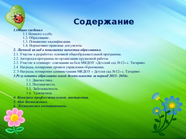Содержание 1.Общие сведения 1.1 Немного о себе. 1.2. Образование. 1.3. Повышение квалификации. 1.4. Нормативно-правовые документы. 2. Личный вклад в повышение качества образования. 2.1. Участие в разработке основной общеобразовательной программы. 2.2. Авторская программа по организации кружковой работы. 2.3. Участие в семинаре- совещании на базе МКДОУ «Детский сад №12» с. Татарино. 2.4 Награды, поощрения органов управления образования. 2. 5 Награды, поощрения администрации МКДОУ « Детски сад №12» с. Татарино 3.Результаты образовательной деятельности за период 2013- 2016г.   3.1. Диагностика.  3.2. Посещаемость.  3.3. Заболеваемость.  3.4. Травматизм. 4. Конкурсы профессионального мастерства. 5. Мои достижения. 6. Достижения воспитанников. 