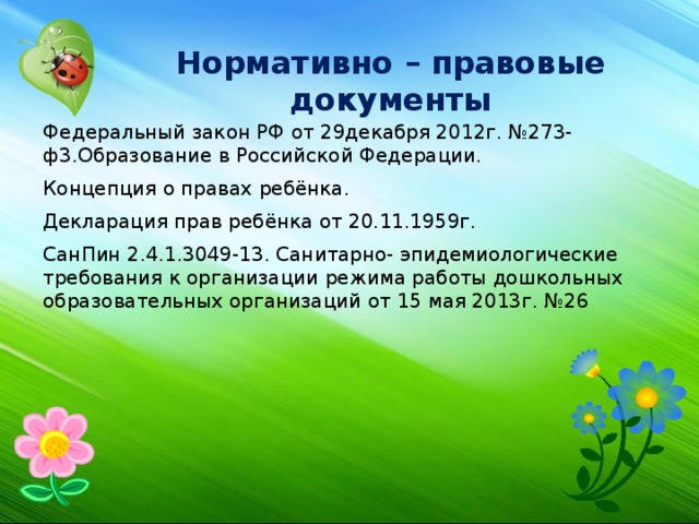 Нормативно – правовые документы Федеральный закон РФ от 29декабря 2012г. №273-ф3.Образование в Российской Федерации. Концепция о правах ребёнка. Декларация прав ребёнка от 20.11.1959г. СанПин 2.4.1.3049-13. Санитарно- эпидемиологические требования к организации режима работы дошкольных образовательных организаций от 15 мая 2013г. №26 
