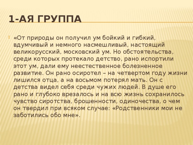 1-ая группа «От природы он получил ум бойкий и гибкий, вдумчивый и немного насмешливый, настоящий великорусский, московский ум. Но обстоятельства, среди которых протекало детство, рано испортили этот ум, дали ему неестественное болезненное развитие. Он рано осиротел – на четвертом году жизни лишился отца, а на восьмом потерял мать. Он с детства видел себя среди чужих людей. В душе его рано и глубоко врезалось и на всю жизнь сохранилось чувство сиротства, брошенности, одиночества, о чем он твердил при всяком случае: «Родственники мои не заботились обо мне».   