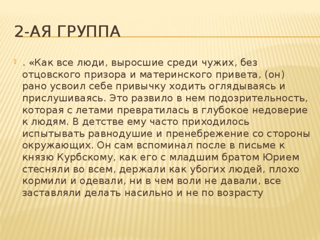 2-ая группа . «Как все люди, выросшие среди чужих, без отцовского призора и материнского привета, (он) рано усвоил себе привычку ходить оглядываясь и прислушиваясь. Это развило в нем подозрительность, которая с летами превратилась в глубокое недоверие к людям. В детстве ему часто приходилось испытывать равнодушие и пренебрежение со стороны окружающих. Он сам вспоминал после в письме к князю Курбскому, как его с младшим братом Юрием стесняли во всем, держали как убогих людей, плохо кормили и одевали, ни в чем воли не давали, все заставляли делать насильно и не по возрасту 