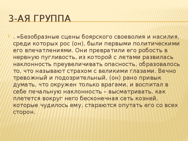 3-ая группа . «Безобразные сцены боярского своеволия и насилия, среди которых рос (он), были первыми политическими его впечатлениями. Они превратили его робость в нервную пугливость, из которой с летами развилась наклонность преувеличивать опасность, образовалось то, что называют страхом с великими глазами. Вечно тревожный и подозрительный, (он) рано привык думать, что окружен только врагами, и воспитал в себе печальную наклонность – высматривать, как плетется вокруг него бесконечная сеть козней, которые чудилось ему, стараются опутать его со всех сторон.   